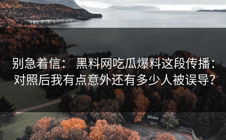 别急着信： 黑料网吃瓜爆料这段传播： 对照后我有点意外还有多少人被误导？-第1张图片-17c日韩免费 - 视频直播原创看