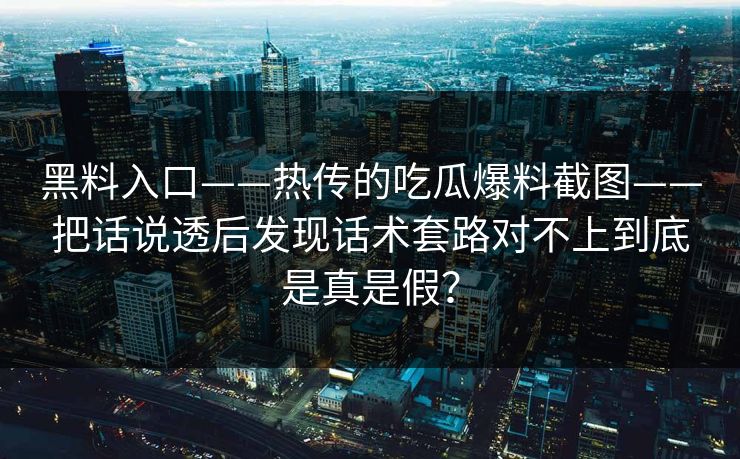 黑料入口——热传的吃瓜爆料截图——把话说透后发现话术套路对不上到底是真是假？-第1张图片-17c日韩免费 - 视频直播原创看