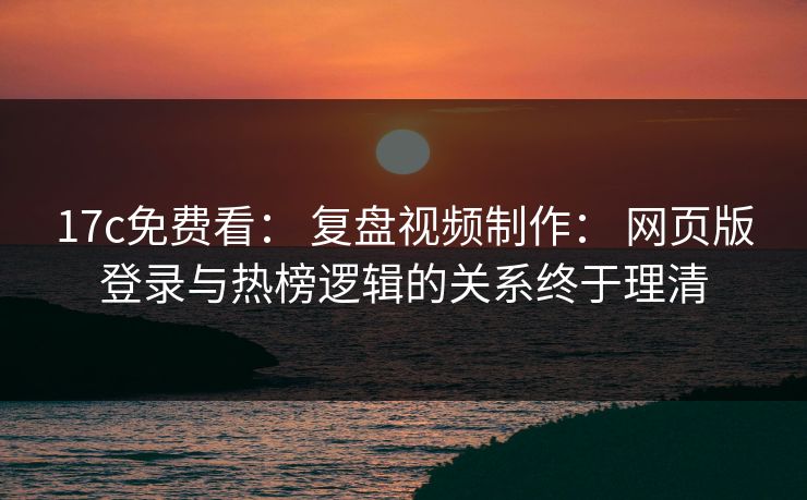 17c免费看： 复盘视频制作： 网页版登录与热榜逻辑的关系终于理清-第1张图片-17c日韩免费 - 视频直播原创看