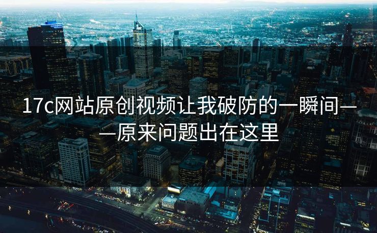 17c网站原创视频让我破防的一瞬间——原来问题出在这里-第1张图片-17c日韩免费 - 视频直播原创看