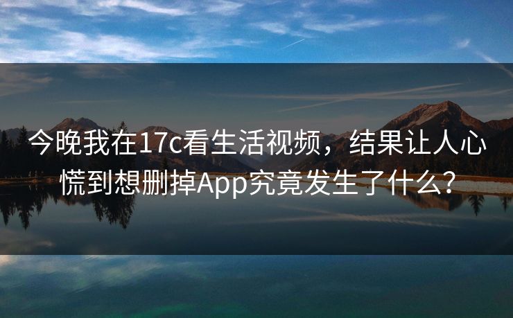 今晚我在17c看生活视频，结果让人心慌到想删掉App究竟发生了什么？-第1张图片-17c日韩免费 - 视频直播原创看