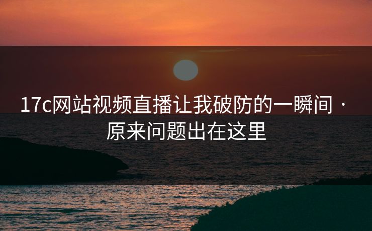 17c网站视频直播让我破防的一瞬间 · 原来问题出在这里-第1张图片-17c日韩免费 - 视频直播原创看