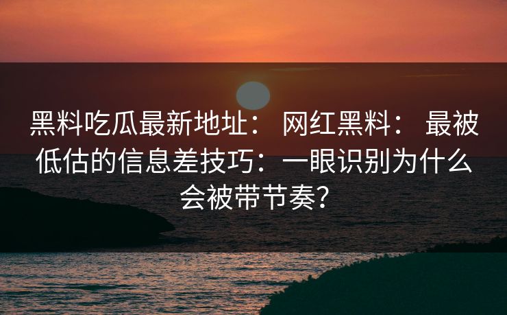 黑料吃瓜最新地址： 网红黑料： 最被低估的信息差技巧：一眼识别为什么会被带节奏？-第1张图片-17c日韩免费 - 视频直播原创看