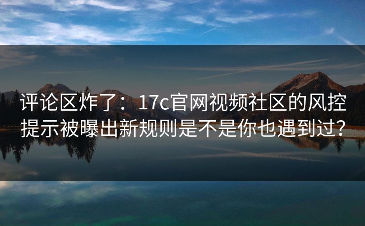 评论区炸了：17c官网视频社区的风控提示被曝出新规则是不是你也遇到过？-第1张图片-17c日韩免费 - 视频直播原创看