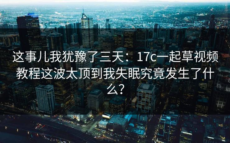 这事儿我犹豫了三天：17c一起草视频教程这波太顶到我失眠究竟发生了什么？-第1张图片-17c日韩免费 - 视频直播原创看