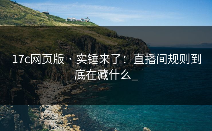 17c网页版 · 实锤来了：直播间规则到底在藏什么_-第1张图片-17c日韩免费 - 视频直播原创看