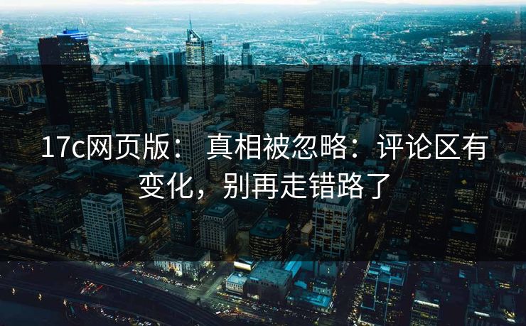 17c网页版： 真相被忽略：评论区有变化，别再走错路了-第1张图片-17c日韩免费 - 视频直播原创看