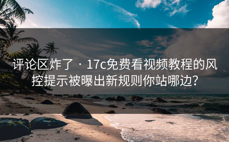评论区炸了 · 17c免费看视频教程的风控提示被曝出新规则你站哪边？-第1张图片-17c日韩免费 - 视频直播原创看