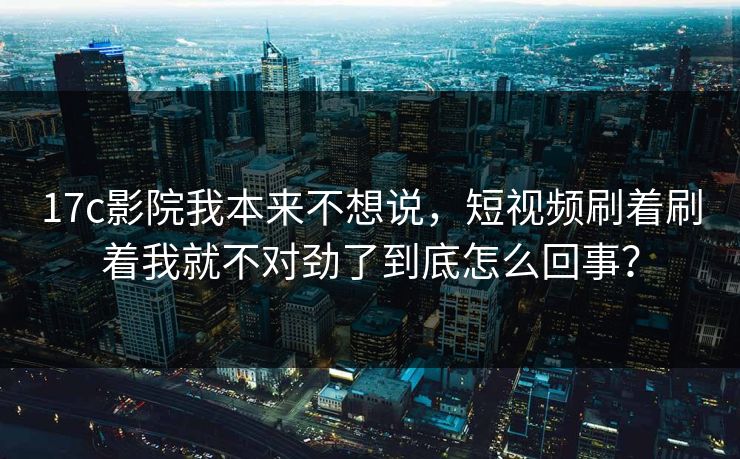 17c影院我本来不想说，短视频刷着刷着我就不对劲了到底怎么回事？-第1张图片-17c日韩免费 - 视频直播原创看