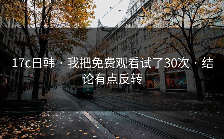 17c日韩 · 我把免费观看试了30次 · 结论有点反转-第1张图片-17c日韩免费 - 视频直播原创看