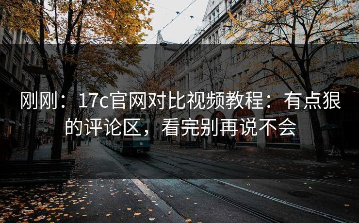刚刚：17c官网对比视频教程：有点狠的评论区，看完别再说不会-第1张图片-17c日韩免费 - 视频直播原创看