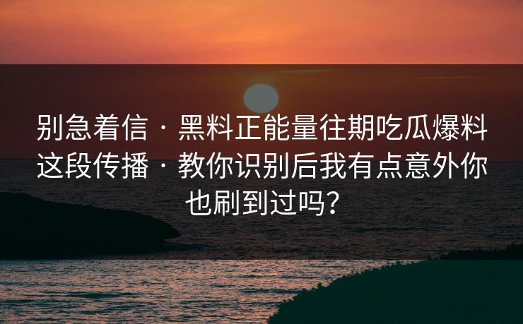 别急着信 · 黑料正能量往期吃瓜爆料这段传播 · 教你识别后我有点意外你也刷到过吗？-第1张图片-17c日韩免费 - 视频直播原创看