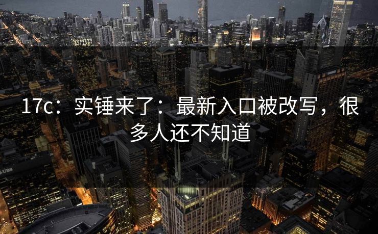17c：实锤来了：最新入口被改写，很多人还不知道-第1张图片-17c日韩免费 - 视频直播原创看