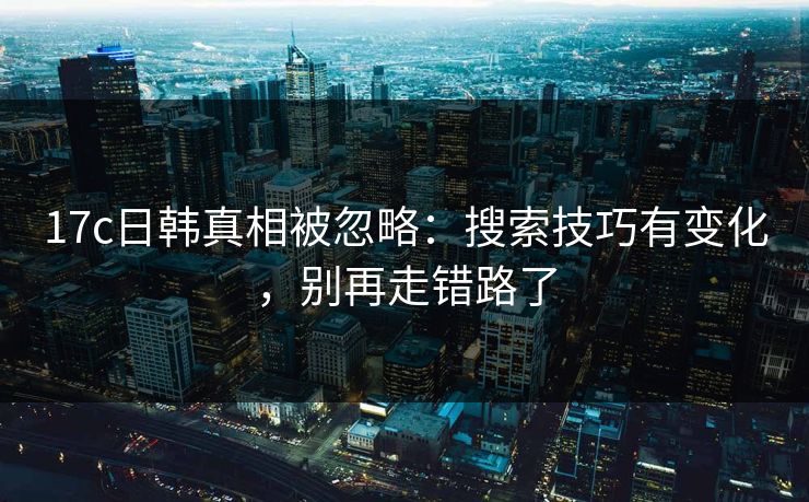 17c日韩真相被忽略：搜索技巧有变化，别再走错路了-第1张图片-17c日韩免费 - 视频直播原创看