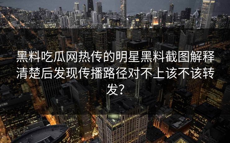 黑料吃瓜网热传的明星黑料截图解释清楚后发现传播路径对不上该不该转发？-第1张图片-17c日韩免费 - 视频直播原创看
