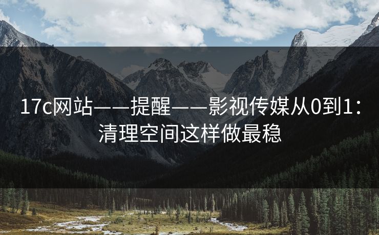 17c网站——提醒——影视传媒从0到1：清理空间这样做最稳-第1张图片-17c日韩免费 - 视频直播原创看