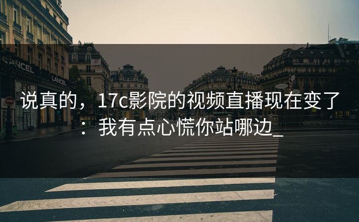 说真的，17c影院的视频直播现在变了：我有点心慌你站哪边_-第1张图片-17c日韩免费 - 视频直播原创看