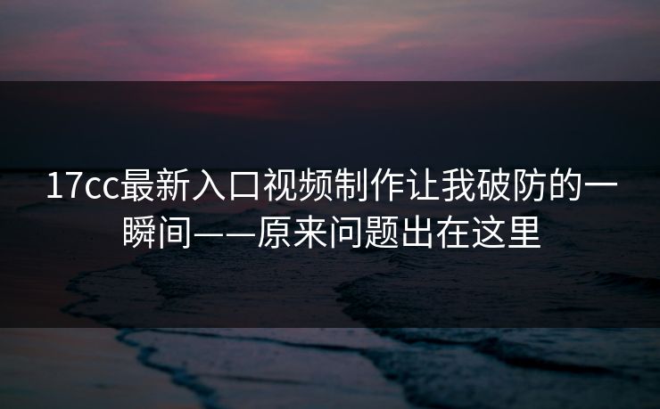 17cc最新入口视频制作让我破防的一瞬间——原来问题出在这里-第1张图片-17c日韩免费 - 视频直播原创看