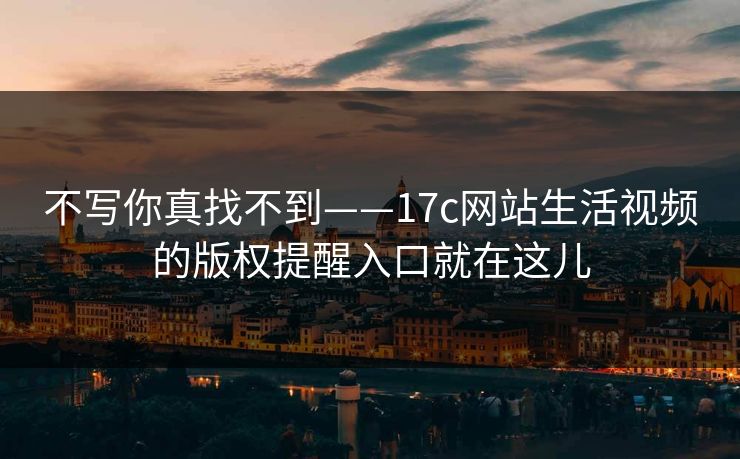 不写你真找不到——17c网站生活视频的版权提醒入口就在这儿-第1张图片-17c日韩免费 - 视频直播原创看