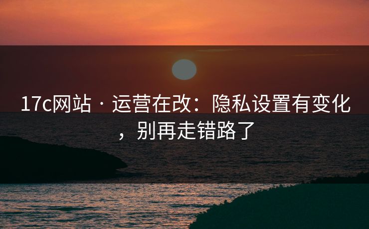 17c网站 · 运营在改：隐私设置有变化，别再走错路了-第1张图片-17c日韩免费 - 视频直播原创看
