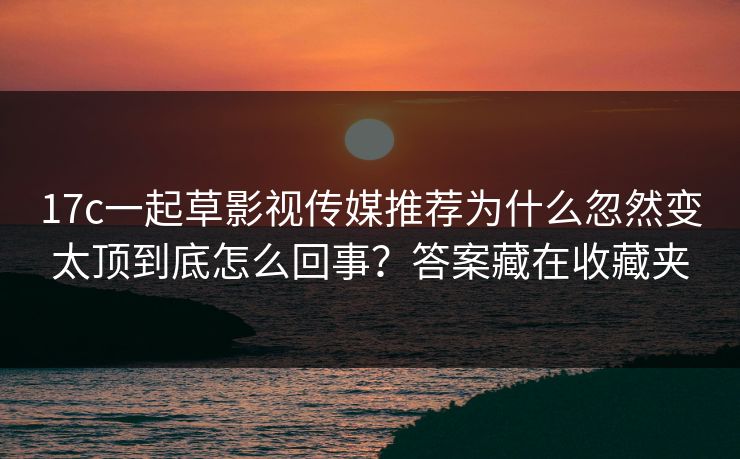 17c一起草影视传媒推荐为什么忽然变太顶到底怎么回事？答案藏在收藏夹-第1张图片-17c日韩免费 - 视频直播原创看