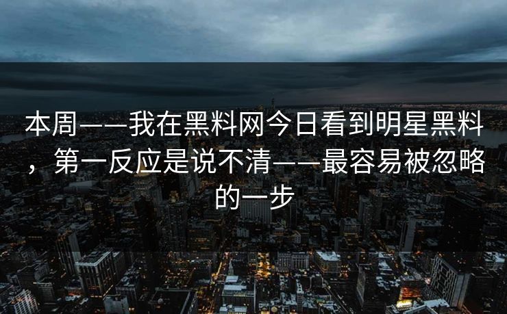本周——我在黑料网今日看到明星黑料，第一反应是说不清——最容易被忽略的一步-第1张图片-17c日韩免费 - 视频直播原创看