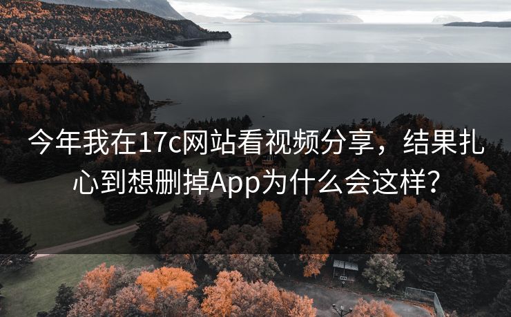 今年我在17c网站看视频分享，结果扎心到想删掉App为什么会这样？-第1张图片-17c日韩免费 - 视频直播原创看