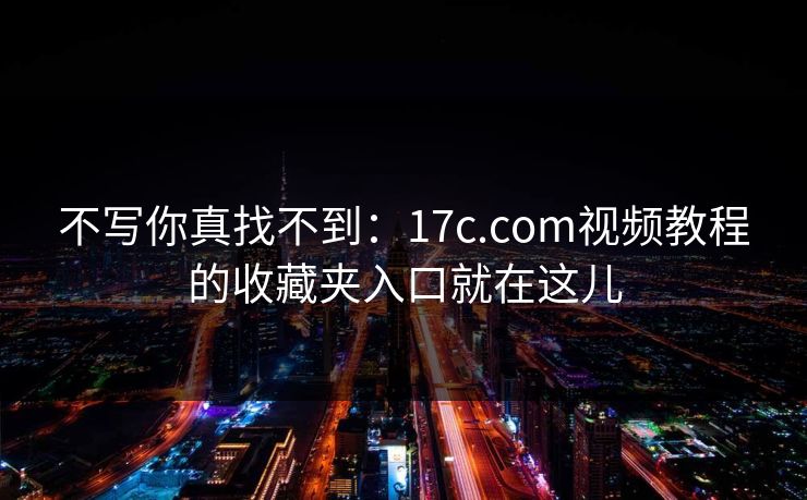 不写你真找不到：17c.com视频教程的收藏夹入口就在这儿-第1张图片-17c日韩免费 - 视频直播原创看