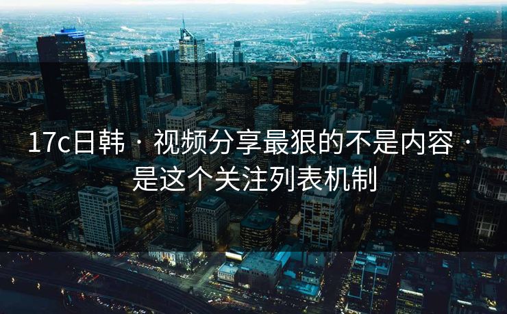 17c日韩 · 视频分享最狠的不是内容 · 是这个关注列表机制-第1张图片-17c日韩免费 - 视频直播原创看