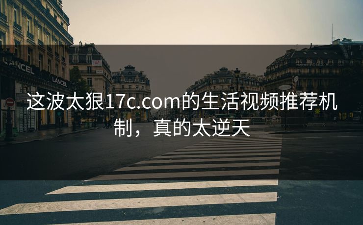 这波太狠17c.com的生活视频推荐机制，真的太逆天-第1张图片-17c日韩免费 - 视频直播原创看