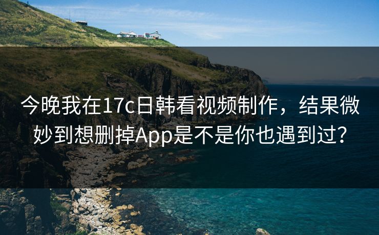 今晚我在17c日韩看视频制作，结果微妙到想删掉App是不是你也遇到过？-第1张图片-17c日韩免费 - 视频直播原创看