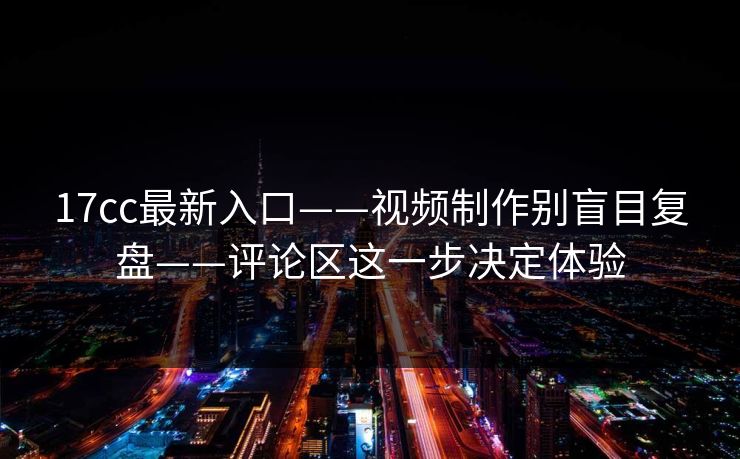 17cc最新入口——视频制作别盲目复盘——评论区这一步决定体验-第1张图片-17c日韩免费 - 视频直播原创看