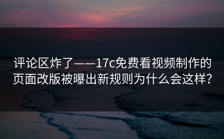 评论区炸了——17c免费看视频制作的页面改版被曝出新规则为什么会这样？-第1张图片-17c日韩免费 - 视频直播原创看