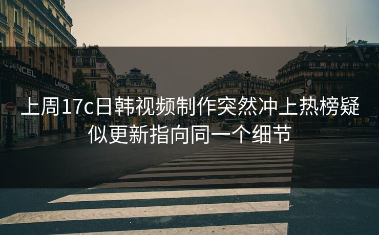 上周17c日韩视频制作突然冲上热榜疑似更新指向同一个细节-第1张图片-17c日韩免费 - 视频直播原创看