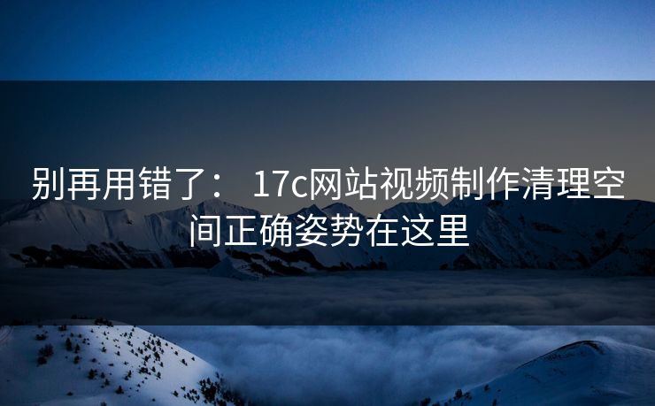 别再用错了： 17c网站视频制作清理空间正确姿势在这里-第1张图片-17c日韩免费 - 视频直播原创看