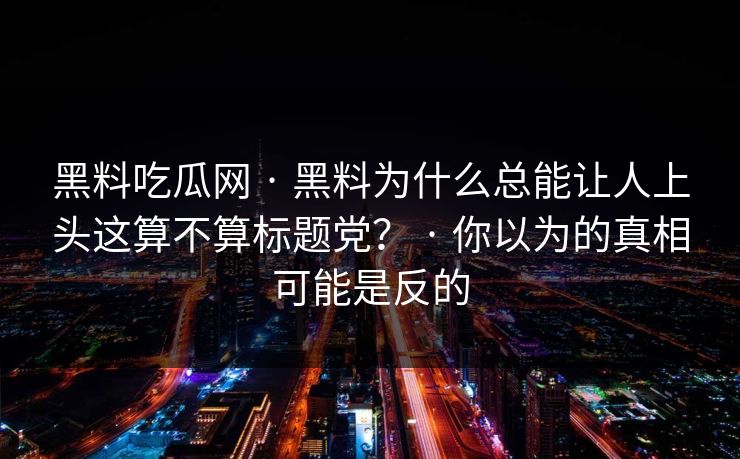 黑料吃瓜网 · 黑料为什么总能让人上头这算不算标题党？ · 你以为的真相可能是反的-第1张图片-17c日韩免费 - 视频直播原创看