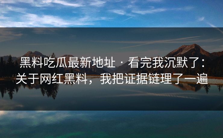 黑料吃瓜最新地址 · 看完我沉默了：关于网红黑料，我把证据链理了一遍-第1张图片-17c日韩免费 - 视频直播原创看