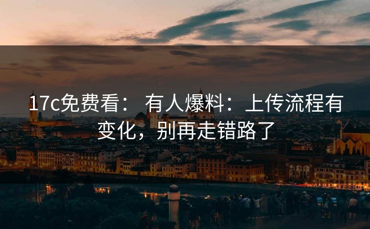 17c免费看： 有人爆料：上传流程有变化，别再走错路了-第1张图片-17c日韩免费 - 视频直播原创看