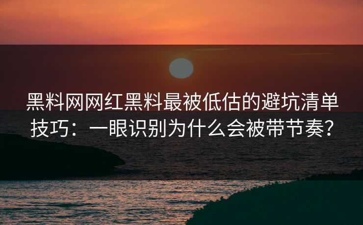 黑料网网红黑料最被低估的避坑清单技巧：一眼识别为什么会被带节奏？-第1张图片-17c日韩免费 - 视频直播原创看