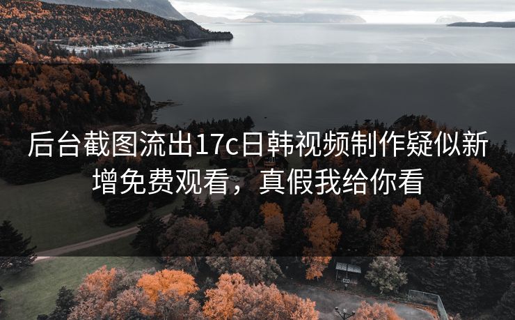 后台截图流出17c日韩视频制作疑似新增免费观看，真假我给你看-第1张图片-17c日韩免费 - 视频直播原创看