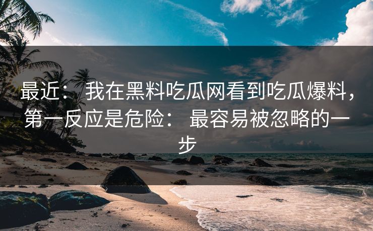 最近： 我在黑料吃瓜网看到吃瓜爆料，第一反应是危险： 最容易被忽略的一步-第1张图片-17c日韩免费 - 视频直播原创看