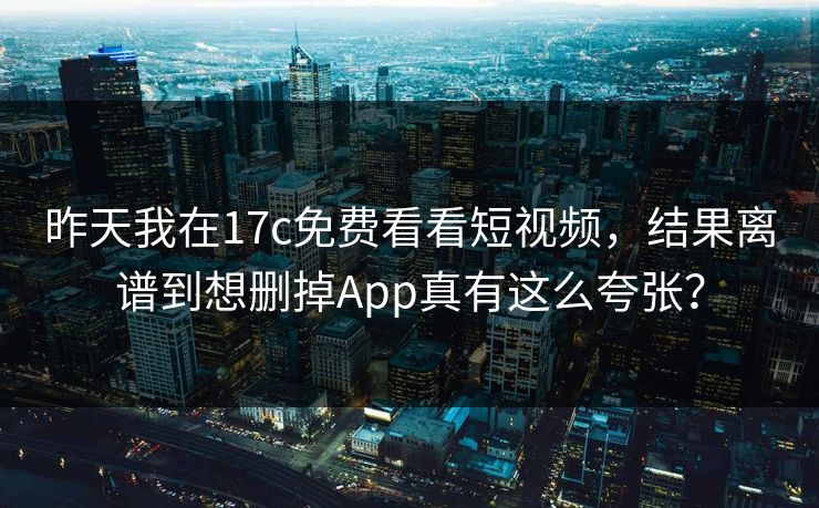 昨天我在17c免费看看短视频，结果离谱到想删掉App真有这么夸张？-第1张图片-17c日韩免费 - 视频直播原创看