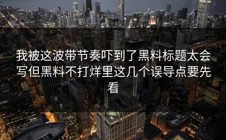 我被这波带节奏吓到了黑料标题太会写但黑料不打烊里这几个误导点要先看-第1张图片-17c日韩免费 - 视频直播原创看