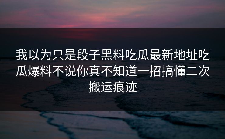 我以为只是段子黑料吃瓜最新地址吃瓜爆料不说你真不知道一招搞懂二次搬运痕迹-第1张图片-17c日韩免费 - 视频直播原创看