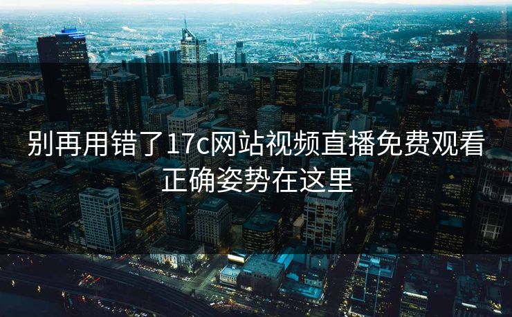 别再用错了17c网站视频直播免费观看正确姿势在这里-第1张图片-17c日韩免费 - 视频直播原创看