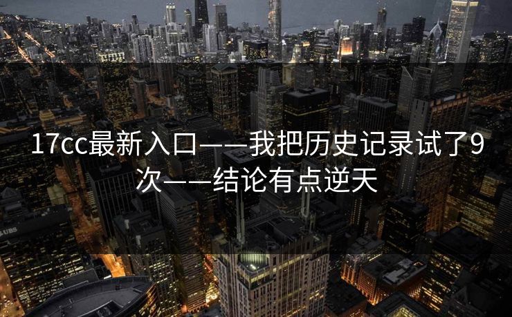 17cc最新入口——我把历史记录试了9次——结论有点逆天-第1张图片-17c日韩免费 - 视频直播原创看