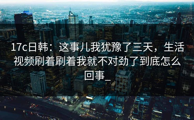 17c日韩：这事儿我犹豫了三天，生活视频刷着刷着我就不对劲了到底怎么回事_-第1张图片-17c日韩免费 - 视频直播原创看