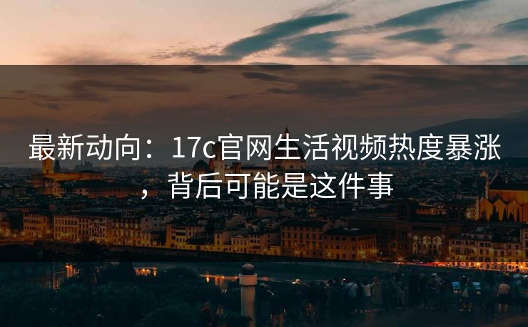 最新动向：17c官网生活视频热度暴涨，背后可能是这件事-第1张图片-17c日韩免费 - 视频直播原创看