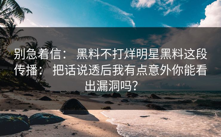 别急着信： 黑料不打烊明星黑料这段传播： 把话说透后我有点意外你能看出漏洞吗？-第1张图片-17c日韩免费 - 视频直播原创看