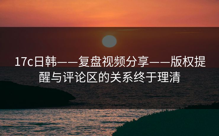 17c日韩——复盘视频分享——版权提醒与评论区的关系终于理清-第1张图片-17c日韩免费 - 视频直播原创看